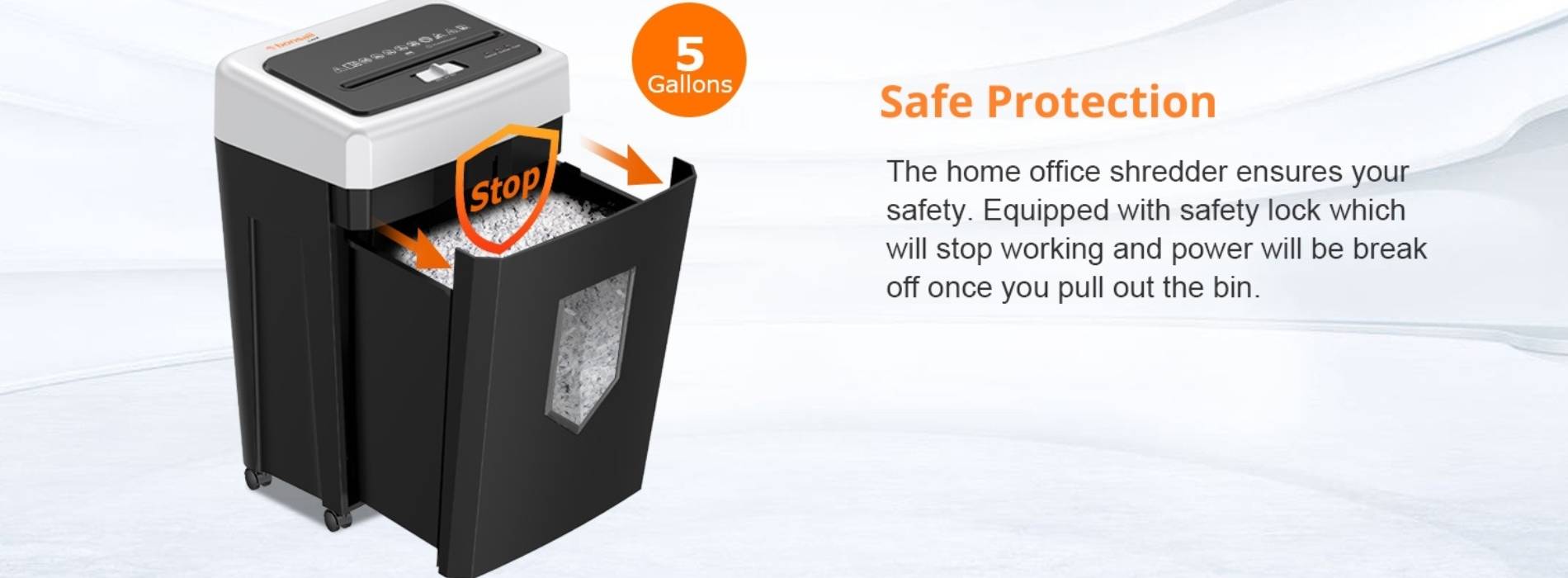 Safe Protection The home office shredder ensures your safety. Equipped with safety lock which will stop working and power will be break off once you pull out the bin.