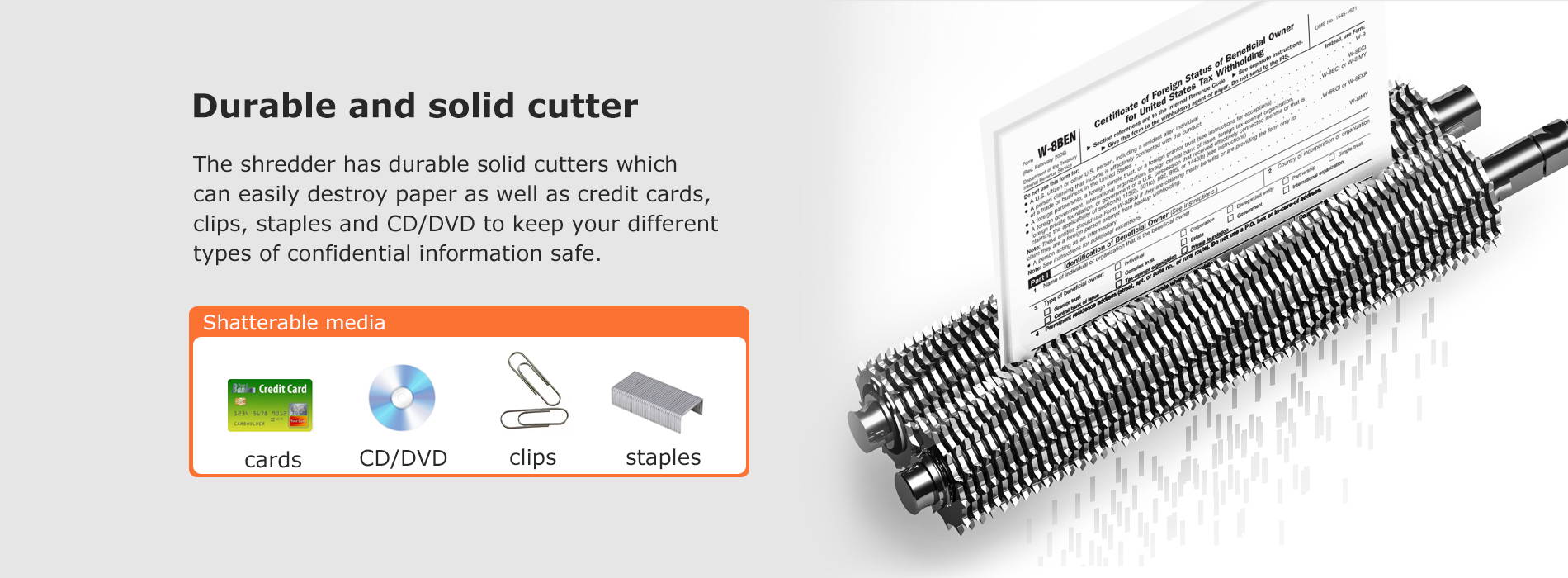 Durable and solid cutter The shredder has durable solid cutters which can easily destroy paper as well as credit cards, clips, staples and CD/DVD to keep your different types of confidential information safe.