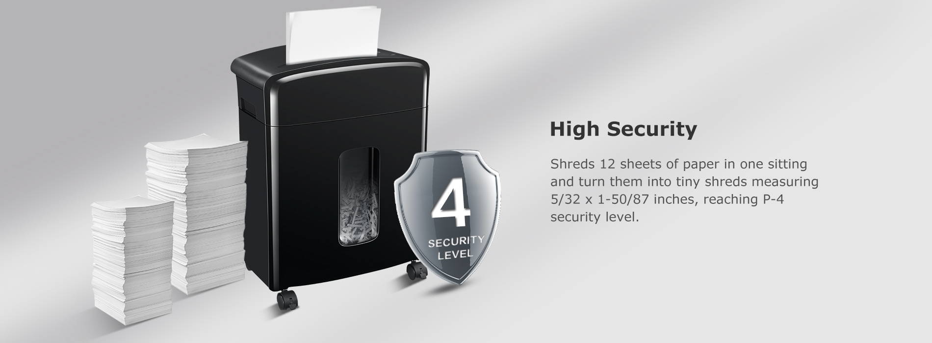 High Security Shreds 12 sheets of paper in one sitting and turn them into tiny shreds measuring 5/32 x 1-50/87 inches, reaching P-4 security level.