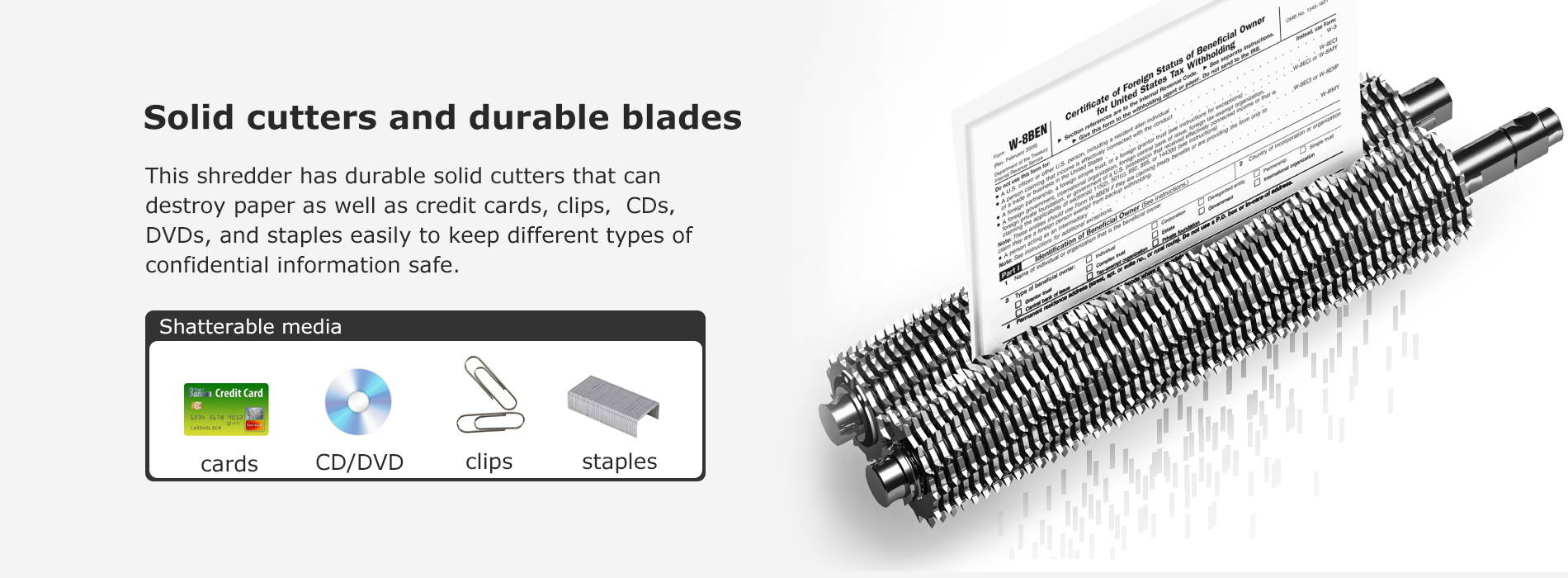 Solid cutters and durable blades  This shredder has durable solid cutters that can destroy paper as well as credit cards, clips，CDs，DVDs, and staples easily to keep different types of confidential information safe.