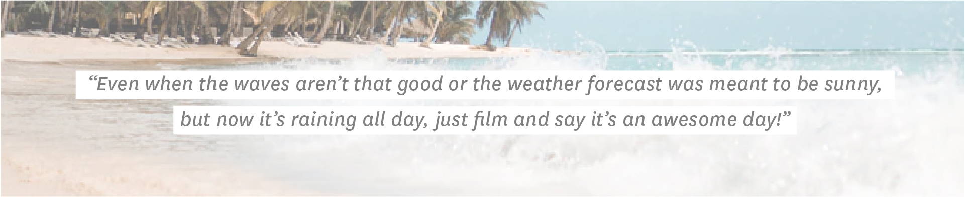 Even when the waves aren’t that good or the weather forecast was meant to be sunny, but now it’s raining all day, just film and say it’s an awesome day!