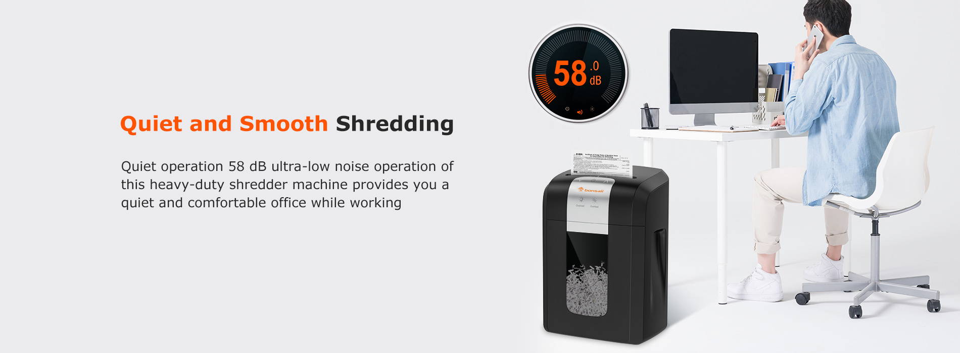 Quiet and Smooth Shredding Quiet operation 58 dB ultra-low noise operation of this heavy-duty shredder machine provides you a quiet and comfortable office while working