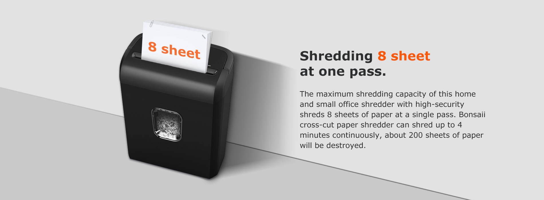 Shredding 8 sheet at one pass The maximum shredding capacity of this home and small office shredder with high-security shreds 8 sheets of paper at a single pass. Bonsaii cross-cut paper shredder can shred up to 4 minutes continuously, about 200 sheets of paper will be destroyed.