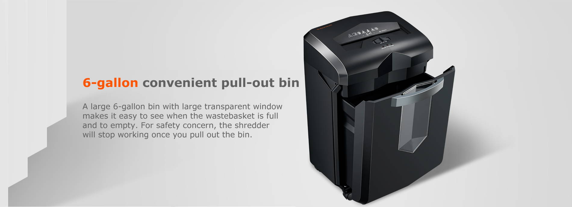 6-gallon convenient pull-out bin A large 6-gallon bin with large transparent window makes it easy to see when the wastebasket is full and to empty. For safety concern, the shredder will stop working once you pull out the bin