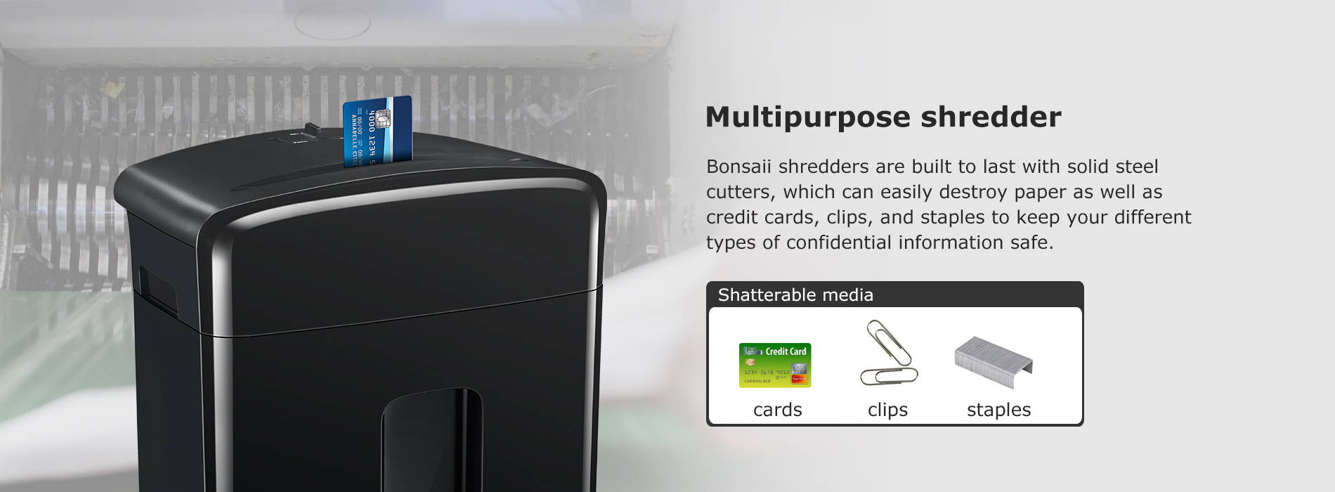 Multipurpose shredder Bonsaii shredders are built to last with solid steel cutters, which can easily destroy paper as well as credit cards, clips, and staples to keep your different types of confidential information safe.