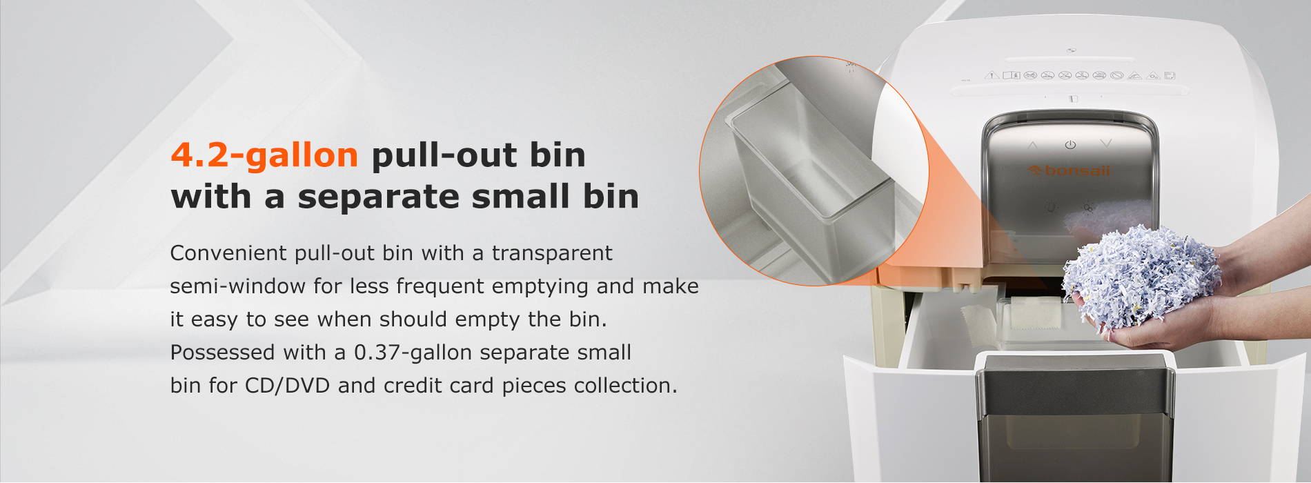 4.2-gallon pull-out bin with a separate small bin  Convenient pull-out bin with a transparent semi-window for less frequent emptying and make it easy to see when should empty the bin. Possessed with a 0.37-gallon separate small bin for CD/DVD and credit card pieces collection.