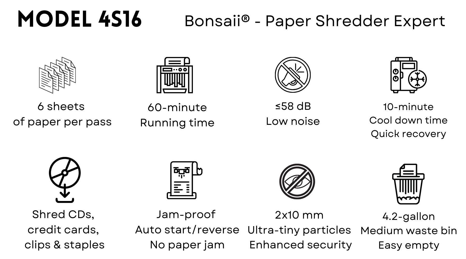 Bonsaii 4S16 paper shredder helps people cut paper into tiny fine particles. Government organizations, businesses, and private individuals use shredders to destroy private, confidential, or otherwise sensitive documents.  Shredding paper helps to keep us in compliance with the law, to protect forests, to prevent identity theft, and to rid clutter and fire hazards. They provide a Confidential Waste Disposal service and enable paper shredding, document shredding, document destruction and Shredders which are reliable and secure.  Shredders usually either cut the paper into strips or confetti-like squares. When paper (or another object) touches the cutting head, a sensor activates and the sharp teeth or knives rotate and pull the paper into their jaws until the paper lies pathetically in pieces in the bin.  Bonsaii 4S16 paper shredder's main features:  Run continuously for up to 60 minutes with a 9-minute cooldown time Shreds 6 sheets per pass into 5/64'' X 25/64'' (2mm x 10mm) micro-cut particles (Security Level P-5)  Shreds credit cards, CDs, staples and small paper clips as well  58dB low-noise offers you a quiet and smooth shredding experience  Jam protection system with auto start and auto reverse to avoid the frustration of paper jams  Overheating and overloading protection technology to help maintain your shredder and extend its lifespan Removable and lockable casters for easy mobility  4.2-gallon pull-out bin for shreds with a 0.37-gallons separate small bin for CD and credit card pieces collection, the transparent window makes it easy to see when to empty the bin Patented air cooling system help decrease the risk of overheat  Free shipping in the United States 30-day return, 36-month machine, 7-year cutter warranty Guaranteed safe checkout with Paypal and other trusted payments Specialized in manufacturing paper shredders since 2005