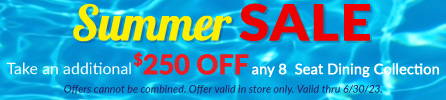 Summer Sale Save an additional $250 off any 8 Seat Dining Collection