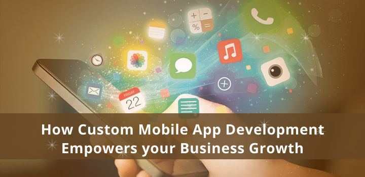 How Custom Mobile App Development Empowers your Business Growth 