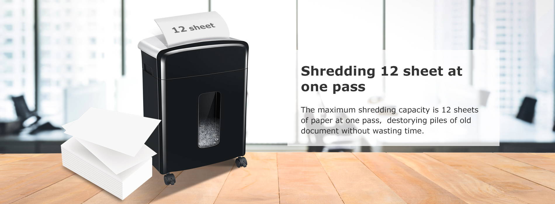 Shredding 12 sheet at one pass The maximum shredding capacity is 12 sheets of paper at one pass,destorying piles of old document without wasting time.