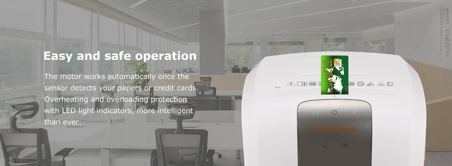 Easy and safe operation The motor works automatically once the sensor detects your papers or credit cards. Overheating and overloading protection with LED light indicators, more intelligent than ever.